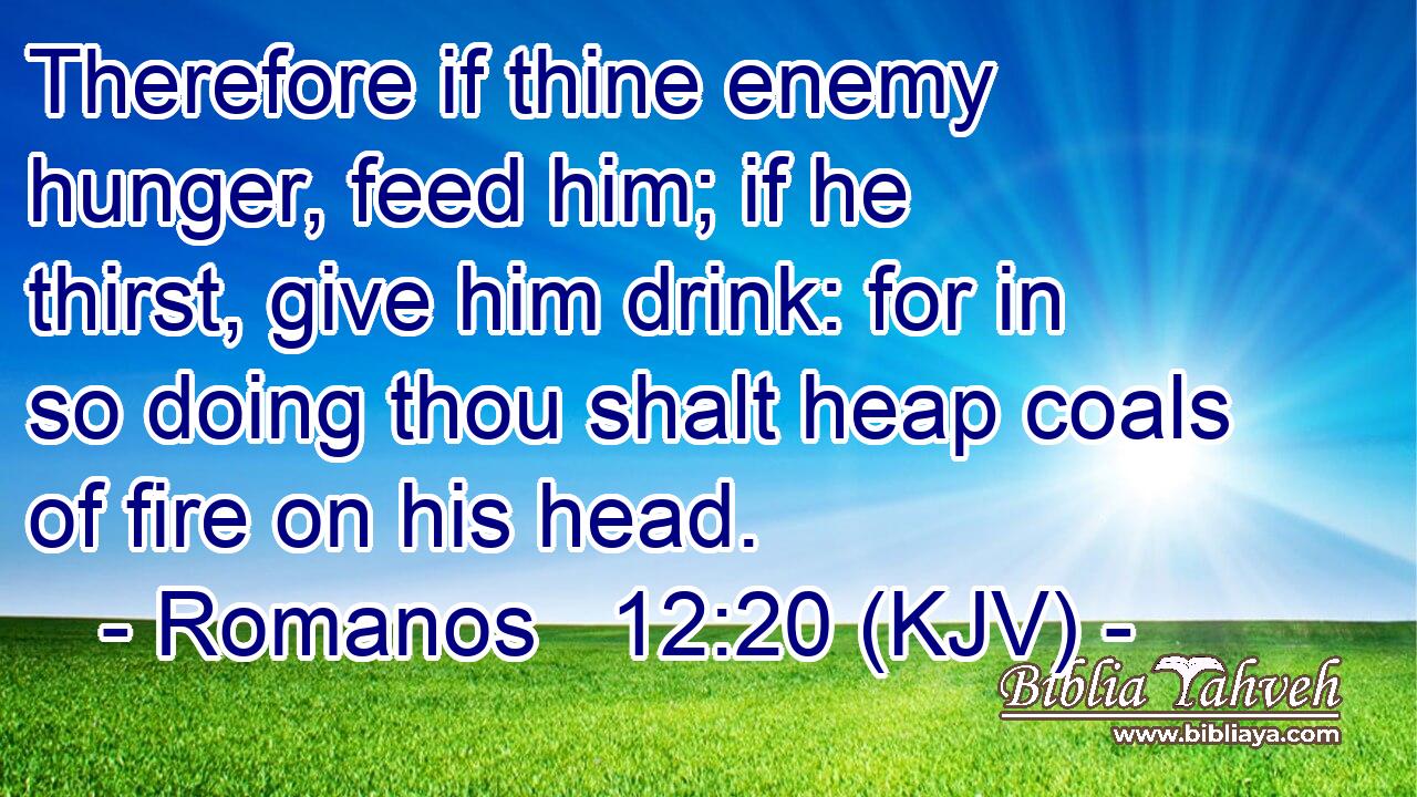 Therefore if thine enemy hunger, feed him; if he thirst, give him drink: for in so doing thou shalt heap coals of fire on his head.