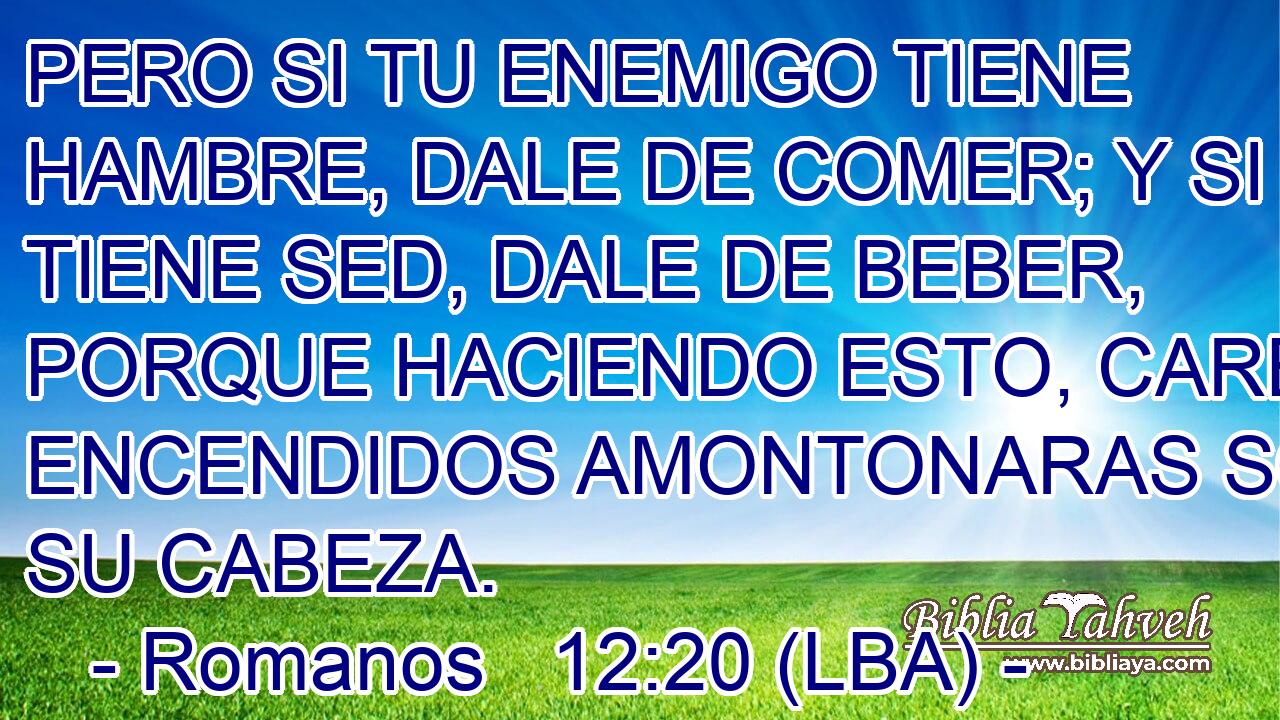 PERO SI TU ENEMIGO TIENE HAMBRE, DALE DE COMER; Y SI TIENE SED, DALE DE BEBER, PORQUE HACIENDO ESTO, CARBONES ENCENDIDOS AMONTONARAS SOBRE SU CABEZA.