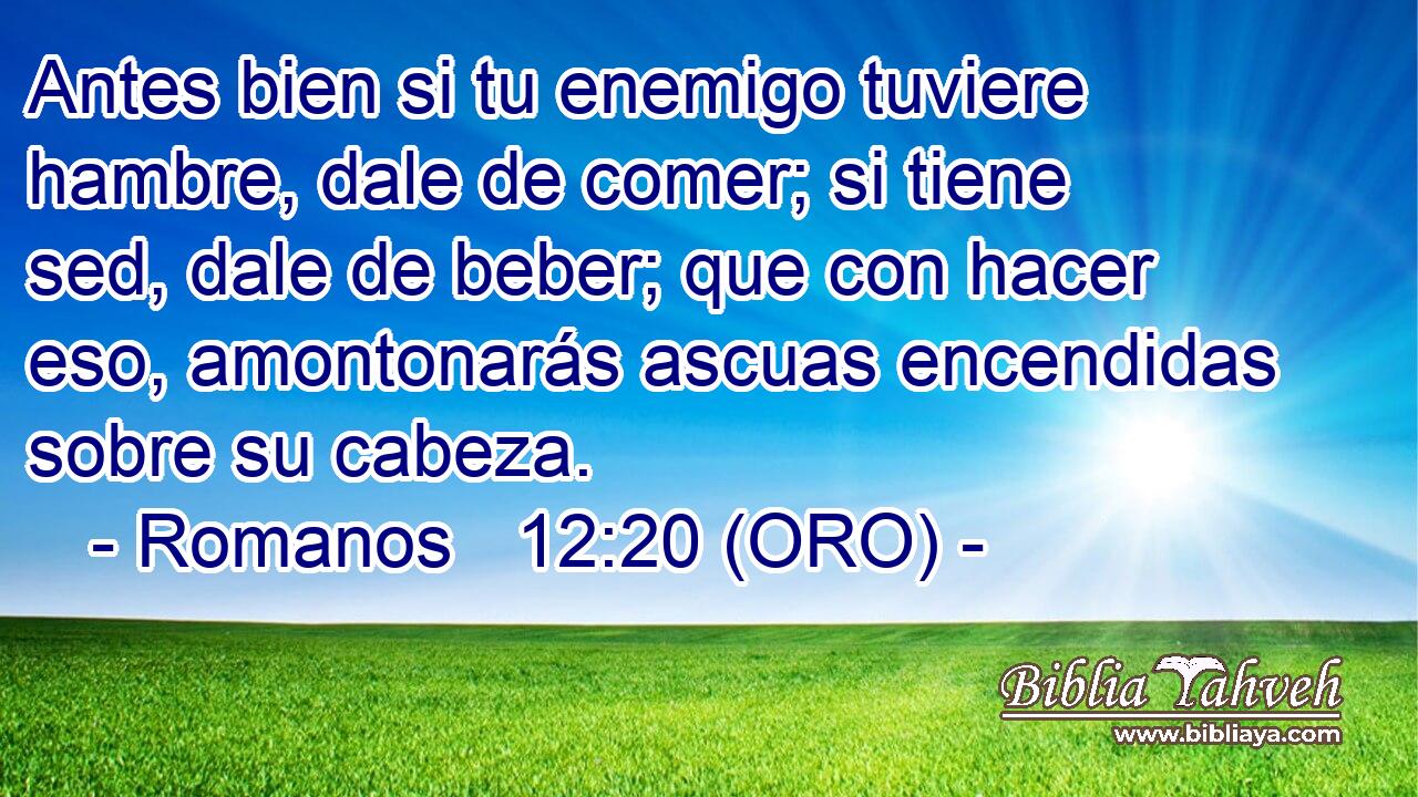  Antes bien si tu enemigo tuviere hambre, dale de comer; si tiene sed, dale de beber; que con hacer eso, amontonarás ascuas encendidas sobre su cabeza. 
