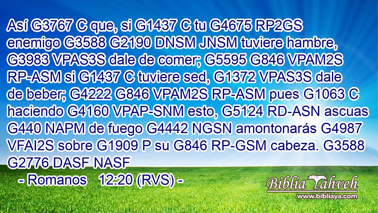 Así G3767 C que, si G1437 C tu G4675 RP2GS enemigo G3588 G2190 DNSM JNSM tuviere hambre, G3983 VPAS3S dale de comer; G5595 G846 VPAM2S RP-ASM si G1437 C tuviere sed, G1372 VPAS3S dale de beber; G4222 G846 VPAM2S RP-ASM pues G1063 C haciendo G4160 VPAP-SNM esto, G5124 RD-ASN ascuas G440 NAPM de fuego G4442 NGSN amontonarás G4987 VFAI2S sobre G1909 P su G846 RP-GSM cabeza. G3588 G2776 DASF NASF 