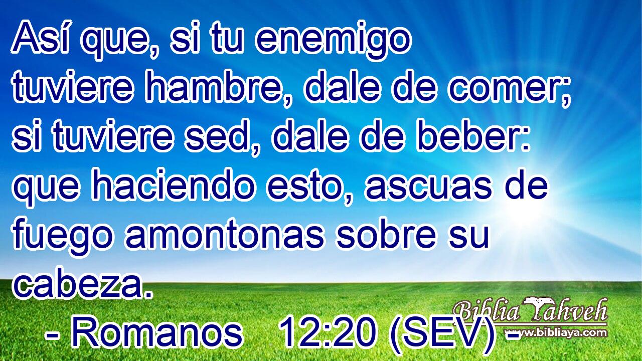 Así que, si tu enemigo tuviere hambre, dale de comer; si tuviere sed, dale de beber: que haciendo esto, ascuas de fuego amontonas sobre su cabeza.