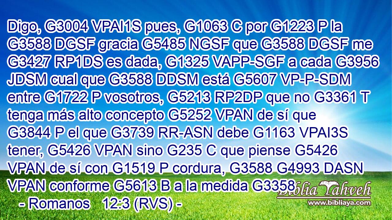 Digo, G3004 VPAI1S pues, G1063 C por G1223 P la G3588 DGSF gracia G5485 NGSF que G3588 DGSF me G3427 RP1DS es dada, G1325 VAPP-SGF a cada G3956 JDSM cual que G3588 DDSM está G5607 VP-P-SDM entre G1722 P vosotros, G5213 RP2DP que no G3361 T tenga más alto concepto G5252 VPAN de sí que G3844 P el que G3739 RR-ASN debe G1163 VPAI3S tener, G5426 VPAN sino G235 C que piense G5426 VPAN de sí con G1519 P cordura, G3588 G4993 DASN VPAN conforme G5613 B a la medida G3358