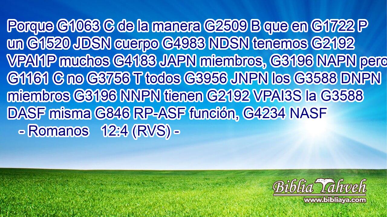 Porque G1063 C de la manera G2509 B que en G1722 P un G1520 JDSN cuerpo G4983 NDSN tenemos G2192 VPAI1P muchos G4183 JAPN miembros, G3196 NAPN pero G1161 C no G3756 T todos G3956 JNPN los G3588 DNPN miembros G3196 NNPN tienen G2192 VPAI3S la G3588 DASF misma G846 RP-ASF función, G4234 NASF 