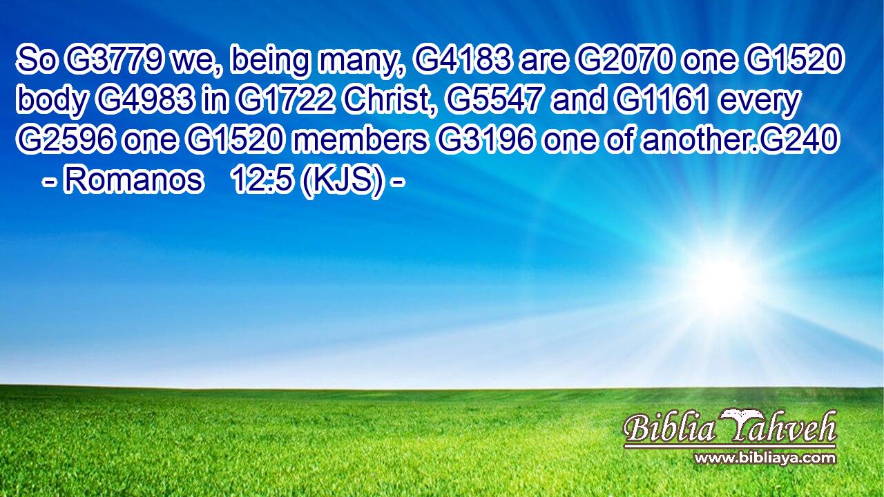 So G3779 we, being many, G4183 are G2070 one G1520 body G4983 in G1722 Christ, G5547 and G1161 every G2596 one G1520 members G3196 one of another.G240
