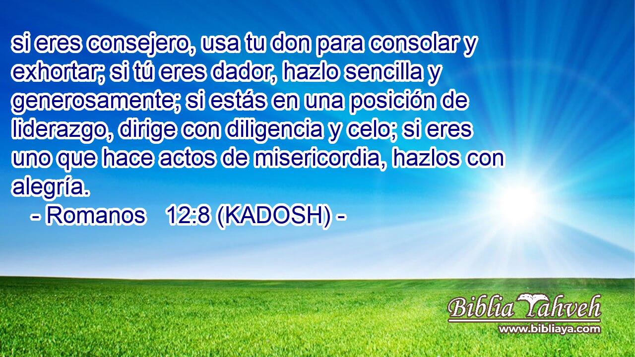  si eres consejero, usa tu don para consolar y exhortar; si tú eres dador, hazlo sencilla y generosamente; si estás en una posición de liderazgo, dirige con diligencia y celo; si eres uno que hace actos de misericordia, hazlos con alegría. 