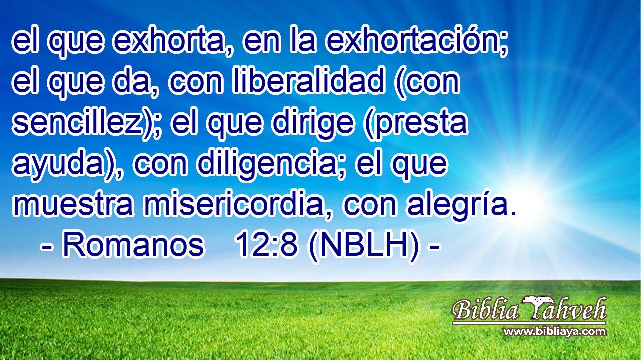  el que exhorta, en la exhortación; el que da, con liberalidad (con sencillez); el que dirige (presta ayuda), con diligencia; el que muestra misericordia, con alegría. 