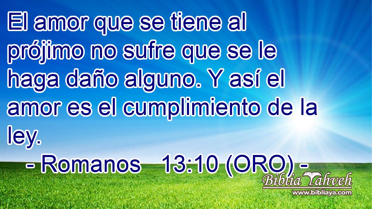  El amor que se tiene al prójimo no sufre que se le haga daño alguno. Y así el amor es el cumplimiento de la ley. 