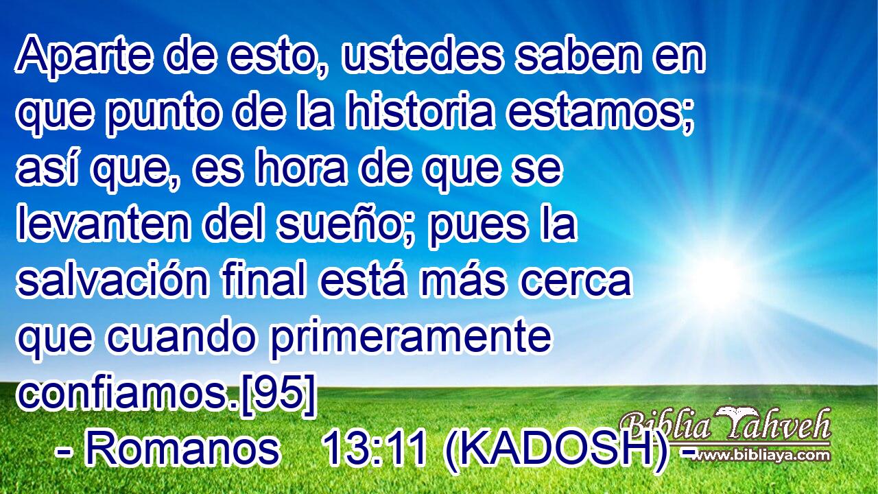  Aparte de esto, ustedes saben en que punto de la historia estamos; así que, es hora de que se levanten del sueño; pues la salvación final está más cerca que cuando primeramente confiamos.[95] 