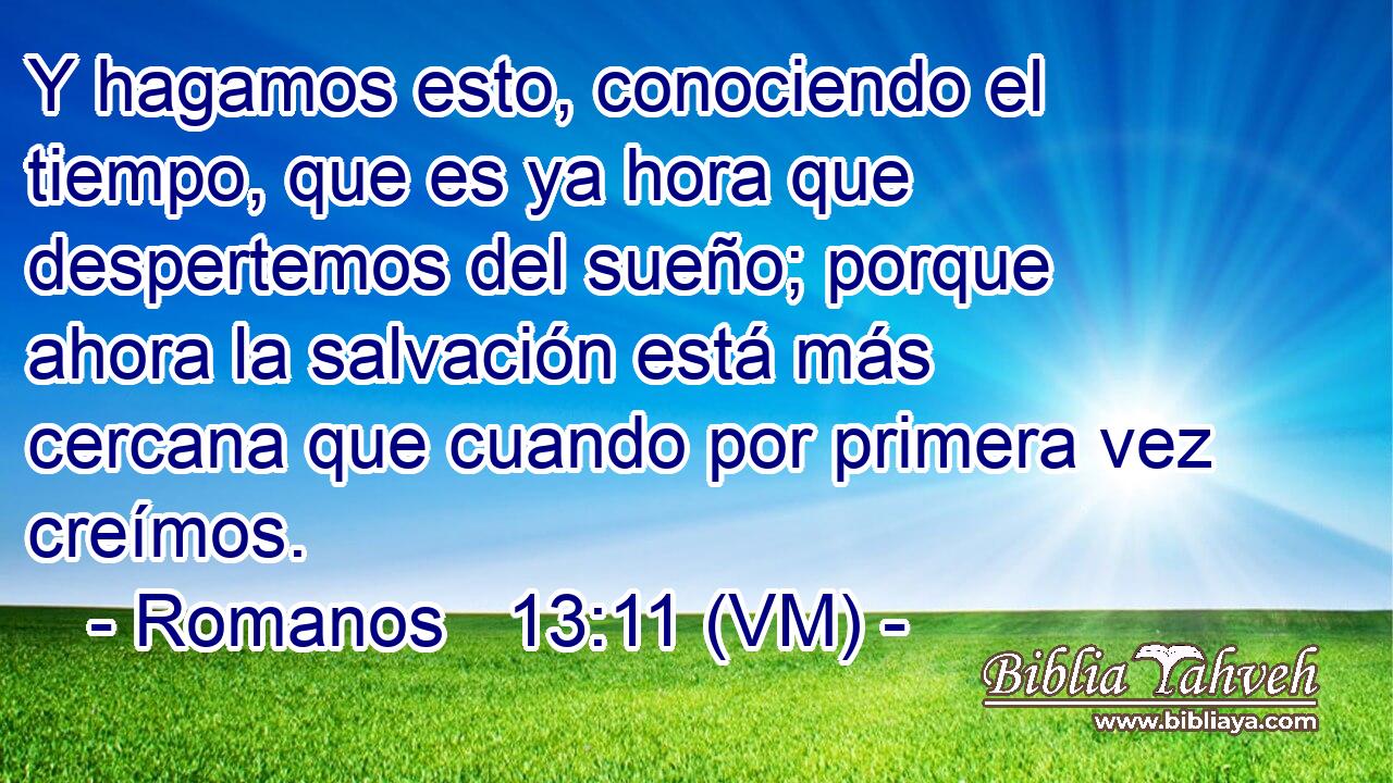  Y hagamos esto, conociendo el tiempo, que es ya hora que despertemos del sueño; porque ahora la salvación está más cercana que cuando por primera vez creímos. 