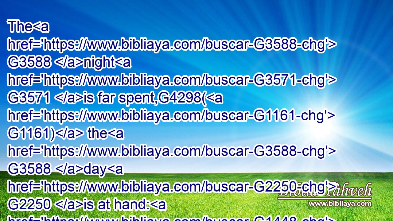 The G3588 night G3571 is far spent,G4298( G1161) the G3588 day G2250 is at hand: G1448 let us therefore G3767 cast off G659 the G3588 works G2041 of darkness, G4655 and G2532 let us put on G1746 the G3588 armour G3696 of light.G5457