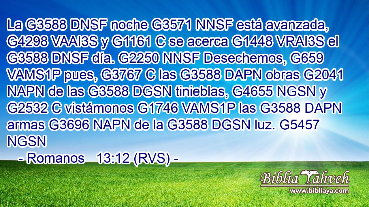 La G3588 DNSF noche G3571 NNSF está avanzada, G4298 VAAI3S y G1161 C se acerca G1448 VRAI3S el G3588 DNSF día. G2250 NNSF Desechemos, G659 VAMS1P pues, G3767 C las G3588 DAPN obras G2041 NAPN de las G3588 DGSN tinieblas, G4655 NGSN y G2532 C vistámonos G1746 VAMS1P las G3588 DAPN armas G3696 NAPN de la G3588 DGSN luz. G5457 NGSN 