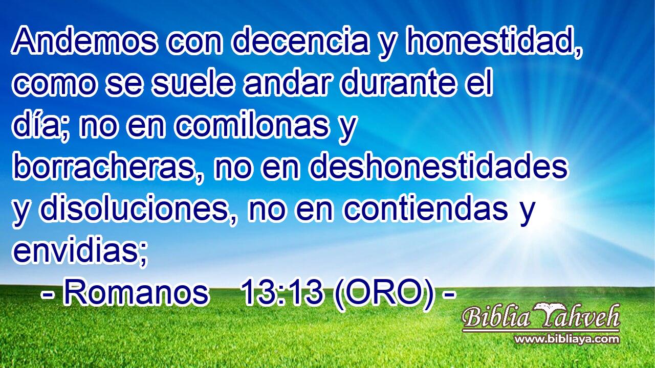  Andemos con decencia y honestidad, como se suele andar durante el día; no en comilonas y borracheras, no en deshonestidades y disoluciones, no en contiendas y envidias; 