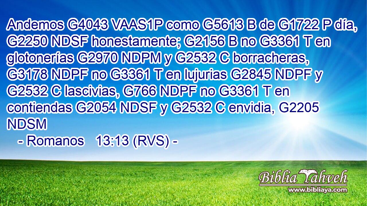 Andemos G4043 VAAS1P como G5613 B de G1722 P día, G2250 NDSF honestamente; G2156 B no G3361 T en glotonerías G2970 NDPM y G2532 C borracheras, G3178 NDPF no G3361 T en lujurias G2845 NDPF y G2532 C lascivias, G766 NDPF no G3361 T en contiendas G2054 NDSF y G2532 C envidia, G2205 NDSM 