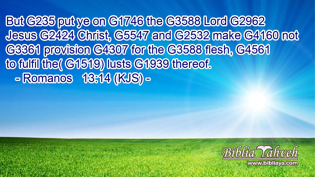 But G235 put ye on G1746 the G3588 Lord G2962 Jesus G2424 Christ, G5547 and G2532 make G4160 not G3361 provision G4307 for the G3588 flesh, G4561 to fulfil the( G1519) lusts G1939 thereof.