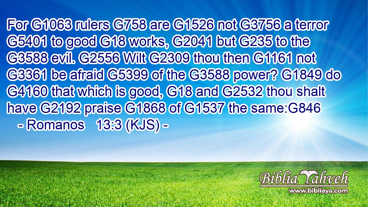 For G1063 rulers G758 are G1526 not G3756 a terror G5401 to good G18 works, G2041 but G235 to the G3588 evil. G2556 Wilt G2309 thou then G1161 not G3361 be afraid G5399 of the G3588 power? G1849 do G4160 that which is good, G18 and G2532 thou shalt have G2192 praise G1868 of G1537 the same:G846