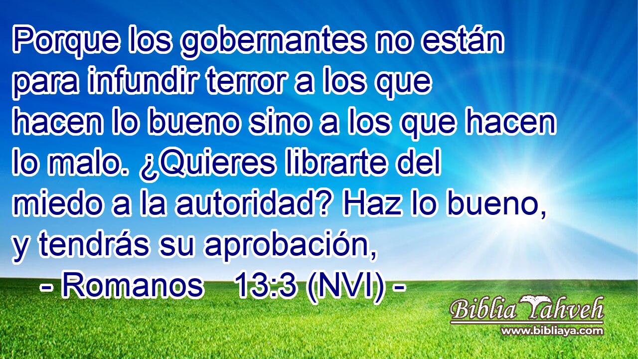  Porque los gobernantes no están para infundir terror a los que hacen lo bueno sino a los que hacen lo malo. ¿Quieres librarte del miedo a la autoridad? Haz lo bueno, y tendrás su aprobación, 