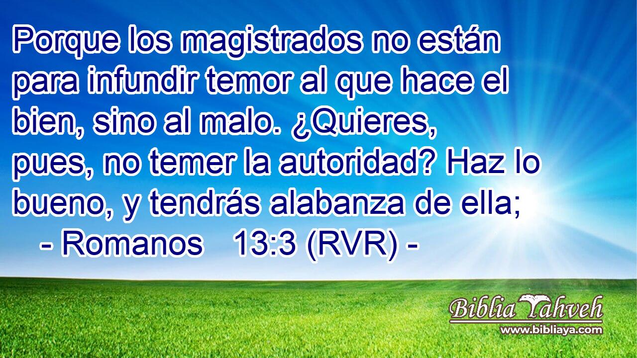 Porque los magistrados no están para infundir temor al que hace el bien, sino al malo. ¿Quieres, pues, no temer la autoridad? Haz lo bueno, y tendrás alabanza de ella;