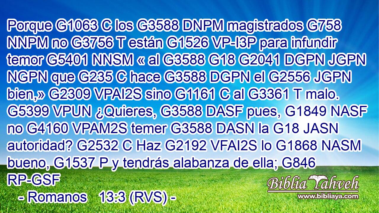 Porque G1063 C los G3588 DNPM magistrados G758 NNPM no G3756 T están G1526 VP-I3P para infundir temor G5401 NNSM « al G3588 G18 G2041 DGPN JGPN NGPN que G235 C hace G3588 DGPN el G2556 JGPN bien,» G2309 VPAI2S sino G1161 C al G3361 T malo. G5399 VPUN ¿Quieres, G3588 DASF pues, G1849 NASF no G4160 VPAM2S temer G3588 DASN la G18 JASN autoridad? G2532 C Haz G2192 VFAI2S lo G1868 NASM bueno, G1537 P y tendrás alabanza de ella; G846 RP-GSF 