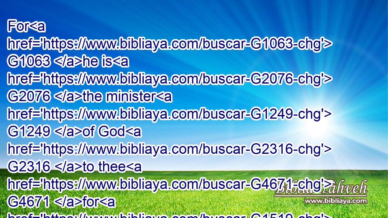 For G1063 he is G2076 the minister G1249 of God G2316 to thee G4671 for G1519 good. G18 But G1161 if G1437 thou do G4160 that which is evil, G2556 be afraid; G5399 for G1063 he beareth G5409 not G3756 the G3588 sword G3162 in vain: G1500 for G1063 he is G2076 the minister G1249 of God, G2316 a revenger G1558 to G1519 execute wrath G3709 upon him that doeth G4238 evil.G2556