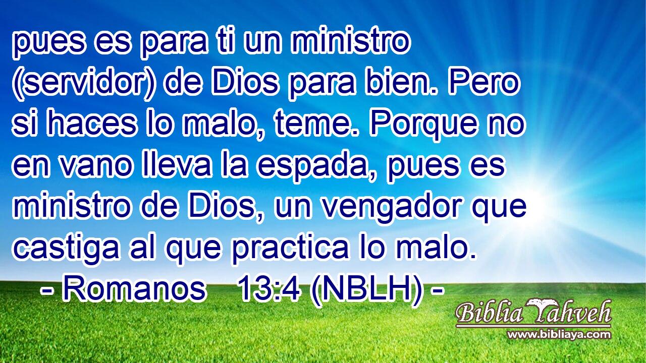  pues es para ti un ministro (servidor) de Dios para bien. Pero si haces lo malo, teme. Porque no en vano lleva la espada, pues es ministro de Dios, un vengador que castiga al que practica lo malo. 