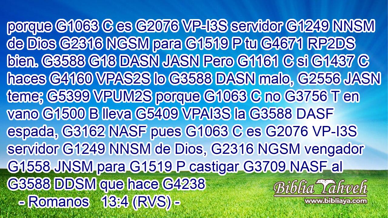porque G1063 C es G2076 VP-I3S servidor G1249 NNSM de Dios G2316 NGSM para G1519 P tu G4671 RP2DS bien. G3588 G18 DASN JASN Pero G1161 C si G1437 C haces G4160 VPAS2S lo G3588 DASN malo, G2556 JASN teme; G5399 VPUM2S porque G1063 C no G3756 T en vano G1500 B lleva G5409 VPAI3S la G3588 DASF espada, G3162 NASF pues G1063 C es G2076 VP-I3S servidor G1249 NNSM de Dios, G2316 NGSM vengador G1558 JNSM para G1519 P castigar G3709 NASF al G3588 DDSM que hace G4238 