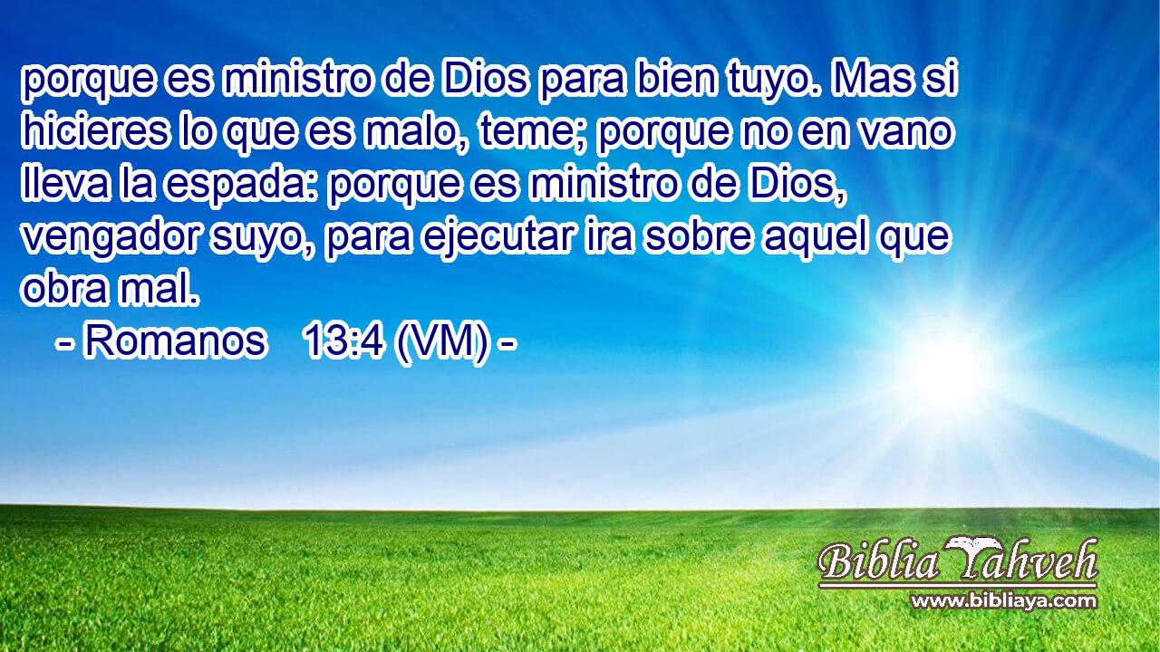  porque es ministro de Dios para bien tuyo. Mas si hicieres lo que es malo, teme; porque no en vano lleva la espada: porque es ministro de Dios, vengador suyo, para ejecutar ira sobre aquel que obra mal. 