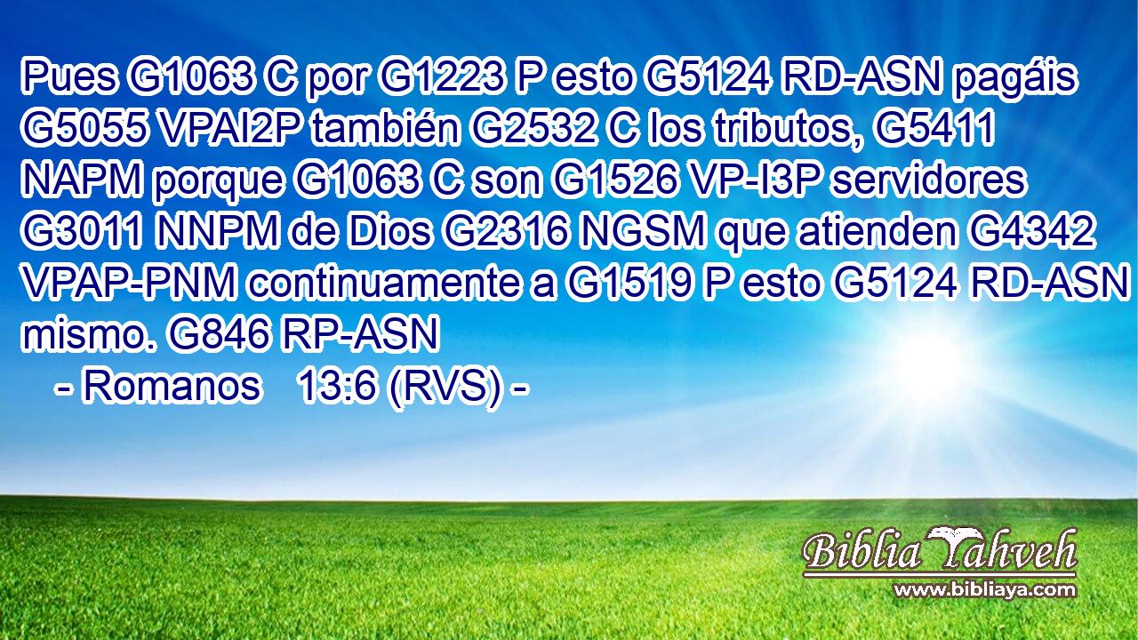 Pues G1063 C por G1223 P esto G5124 RD-ASN pagáis G5055 VPAI2P también G2532 C los tributos, G5411 NAPM porque G1063 C son G1526 VP-I3P servidores G3011 NNPM de Dios G2316 NGSM que atienden G4342 VPAP-PNM continuamente a G1519 P esto G5124 RD-ASN mismo. G846 RP-ASN 