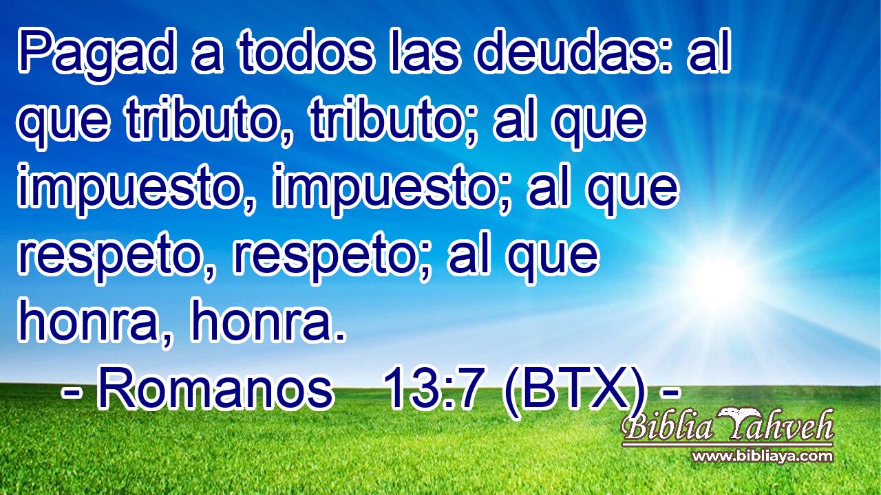 Pagad a todos las deudas: al que tributo, tributo; al que impuesto, impuesto; al que respeto, respeto; al que honra, honra.