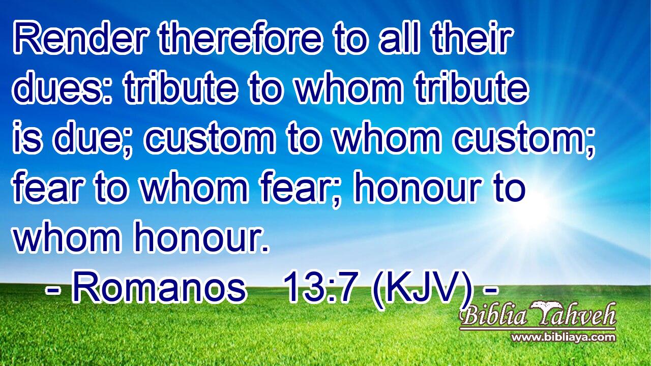 Render therefore to all their dues: tribute to whom tribute is due; custom to whom custom; fear to whom fear; honour to whom honour.