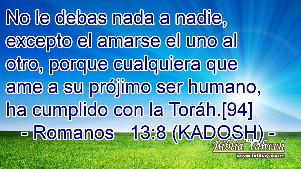  No le debas nada a nadie, excepto el amarse el uno al otro, porque cualquiera que ame a su prójimo ser humano, ha cumplido con la Toráh.[94] 