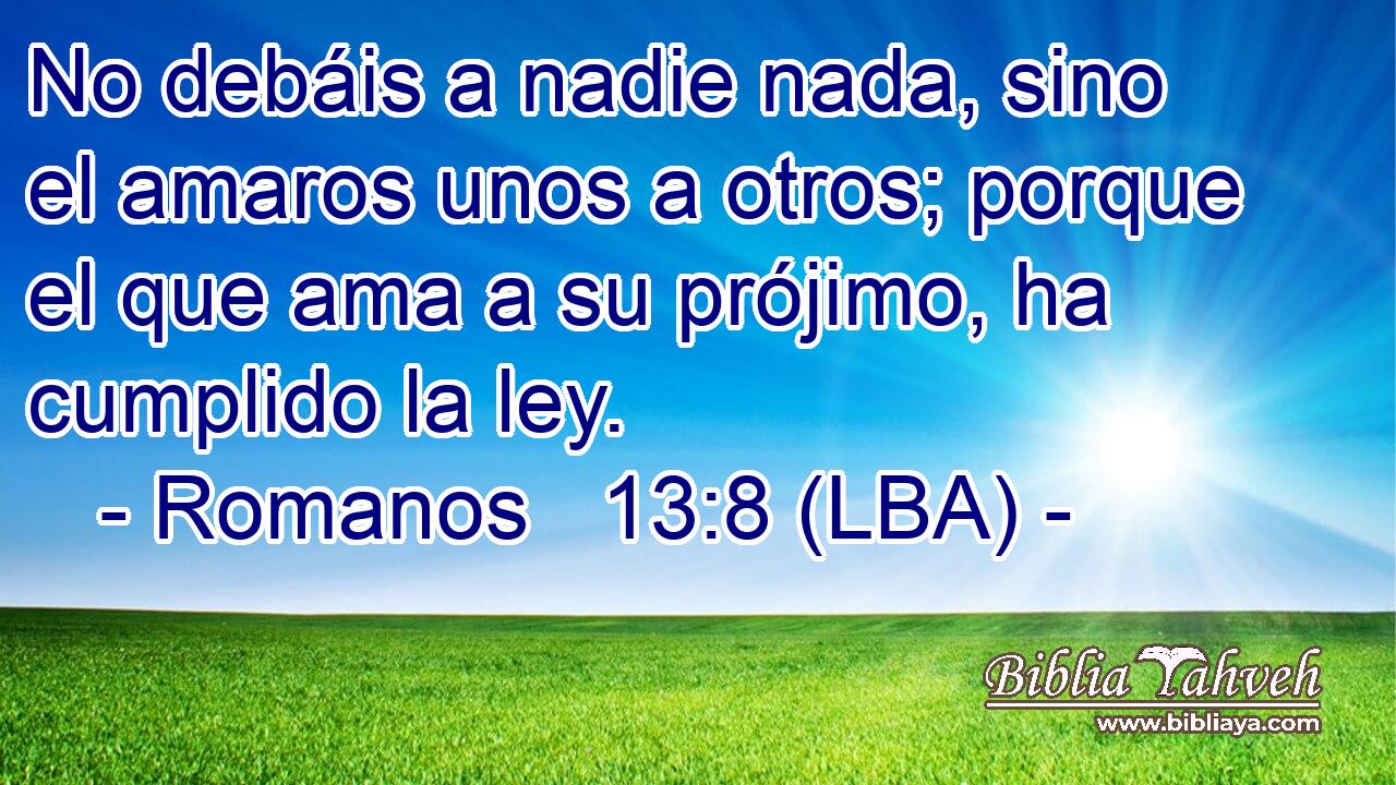 No debáis a nadie nada, sino el amaros unos a otros; porque el que ama a su prójimo, ha cumplido la ley.
