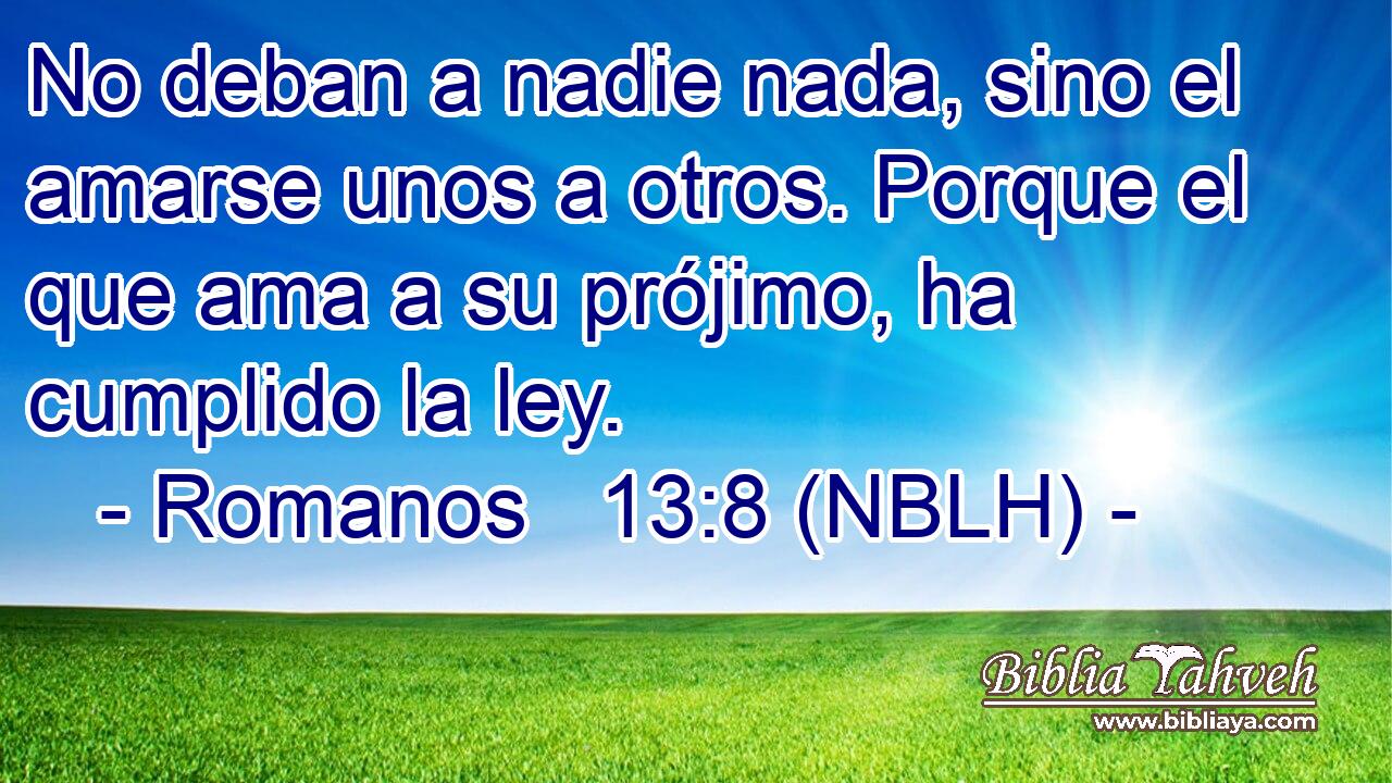  No deban a nadie nada, sino el amarse unos a otros. Porque el que ama a su prójimo, ha cumplido la ley. 