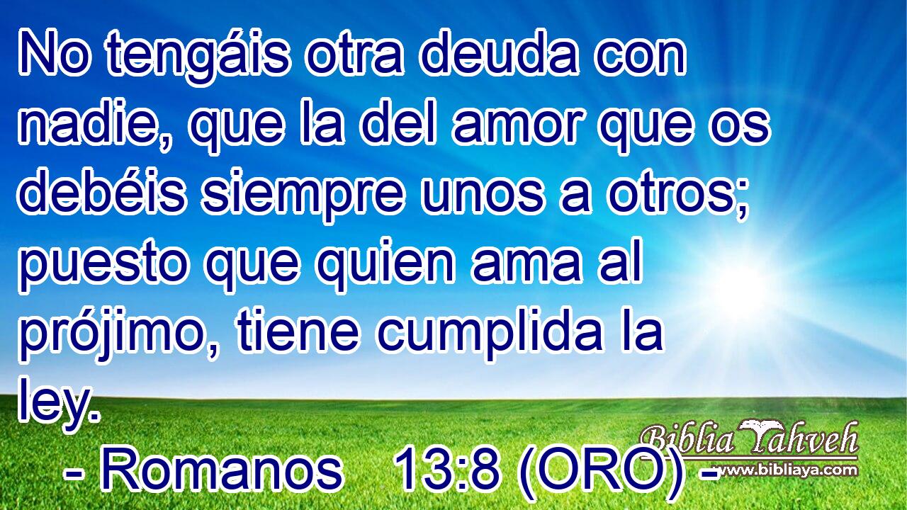  No tengáis otra deuda con nadie, que la del amor que os debéis siempre unos a otros; puesto que quien ama al prójimo, tiene cumplida la ley. 