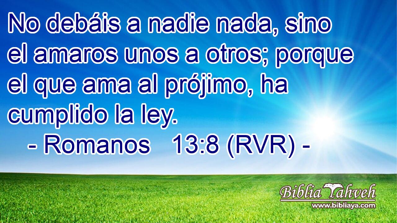No debáis a nadie nada, sino el amaros unos a otros; porque el que ama al prójimo, ha cumplido la ley.