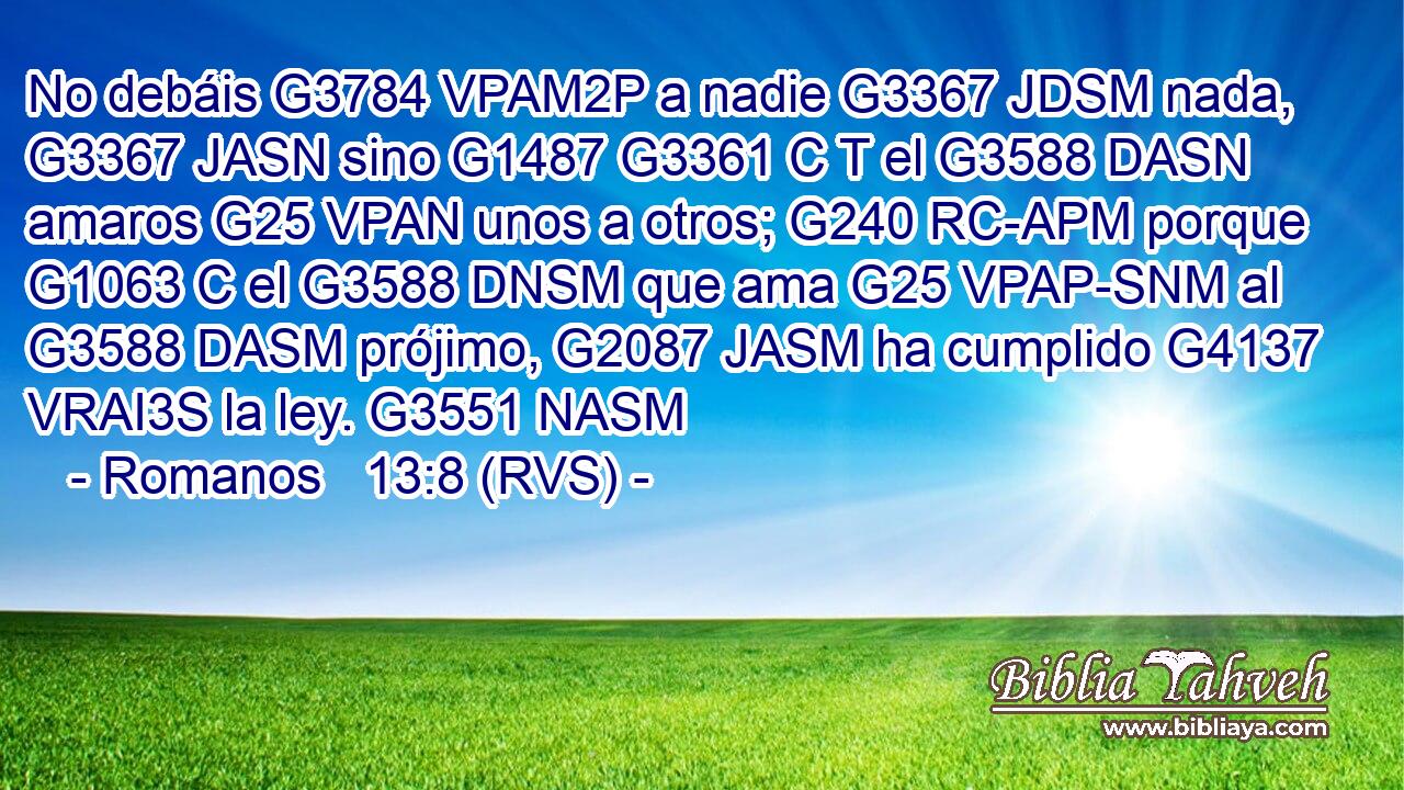No debáis G3784 VPAM2P a nadie G3367 JDSM nada, G3367 JASN sino G1487 G3361 C T el G3588 DASN amaros G25 VPAN unos a otros; G240 RC-APM porque G1063 C el G3588 DNSM que ama G25 VPAP-SNM al G3588 DASM prójimo, G2087 JASM ha cumplido G4137 VRAI3S la ley. G3551 NASM 