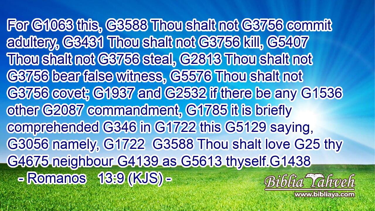 For G1063 this, G3588 Thou shalt not G3756 commit adultery, G3431 Thou shalt not G3756 kill, G5407 Thou shalt not G3756 steal, G2813 Thou shalt not G3756 bear false witness, G5576 Thou shalt not G3756 covet; G1937 and G2532 if there be any G1536 other G2087 commandment, G1785 it is briefly comprehended G346 in G1722 this G5129 saying, G3056 namely, G1722  G3588 Thou shalt love G25 thy G4675 neighbour G4139 as G5613 thyself.G1438