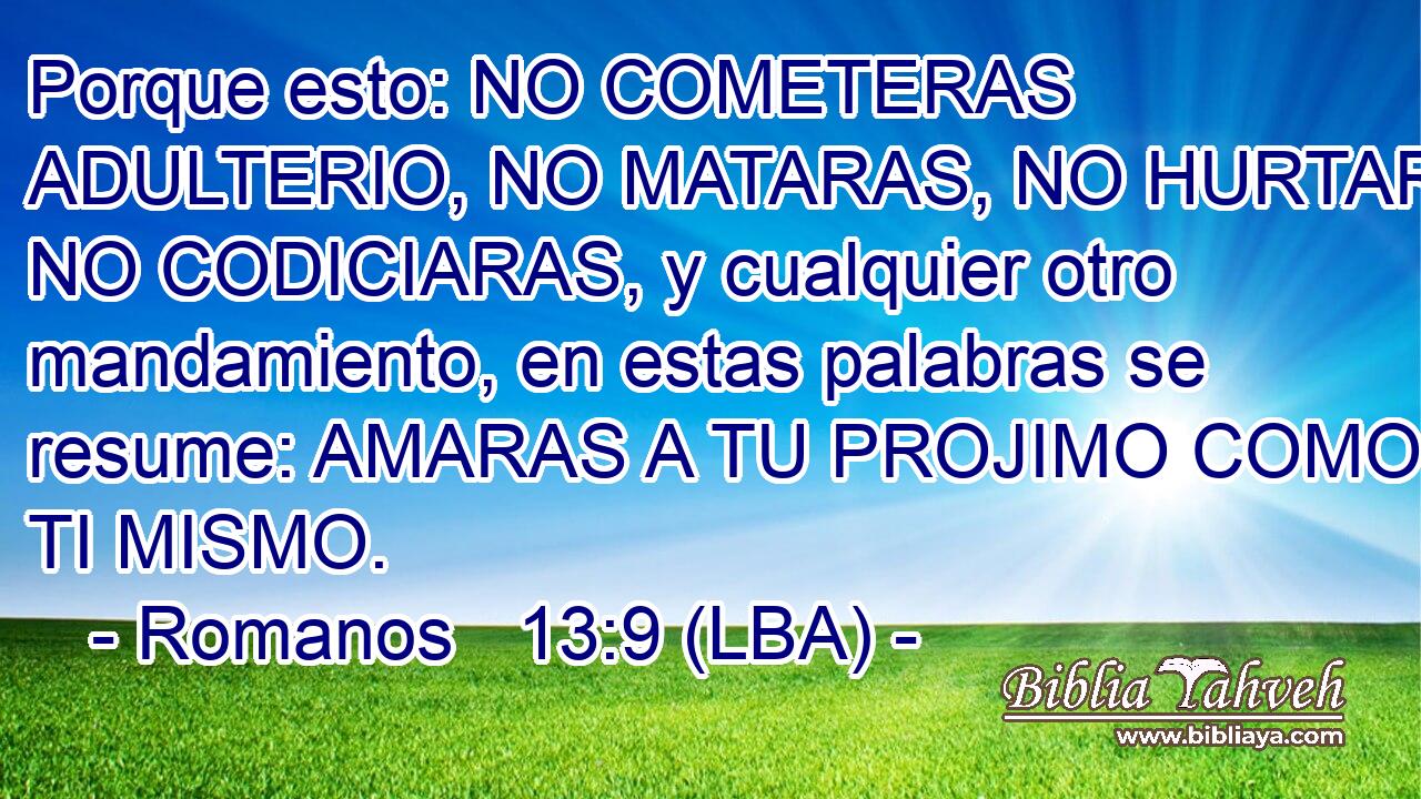 Porque esto: NO COMETERAS ADULTERIO, NO MATARAS, NO HURTARAS, NO CODICIARAS, y cualquier otro mandamiento, en estas palabras se resume: AMARAS A TU PROJIMO COMO A TI MISMO.
