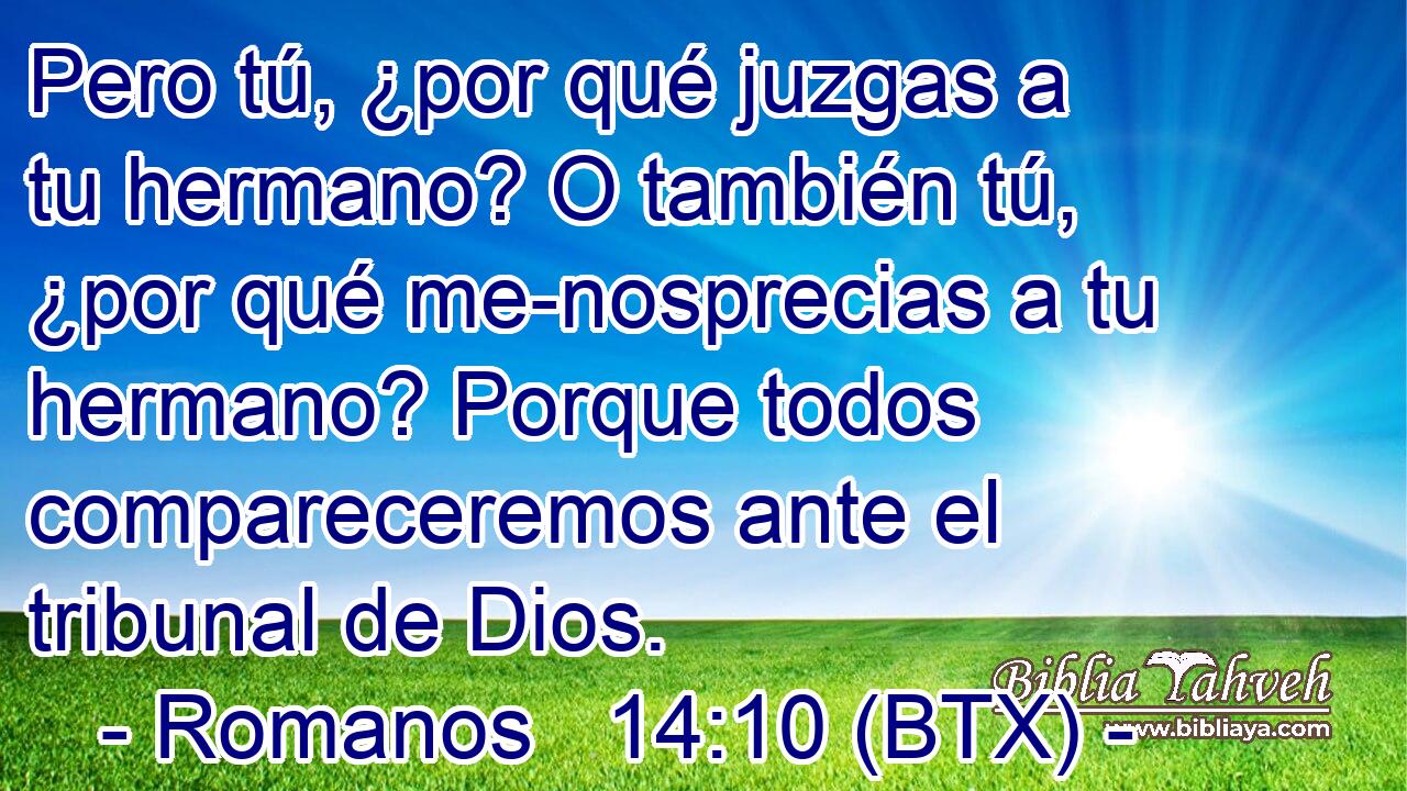 Pero tú, ¿por qué juzgas a tu hermano? O también tú, ¿por qué me-nosprecias a tu hermano? Porque todos compareceremos ante el tribunal de Dios.