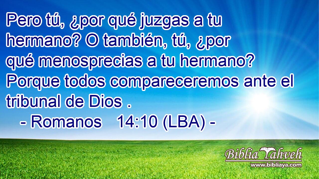 Pero tú, ¿por qué juzgas a tu hermano? O también, tú, ¿por qué menosprecias a tu hermano? Porque todos compareceremos ante el tribunal de Dios .