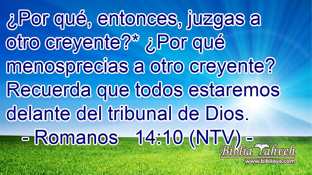 ¿Por qué, entonces, juzgas a otro creyente?* ¿Por qué menosprecias a otro creyente? Recuerda que todos estaremos delante del tribunal de Dios.