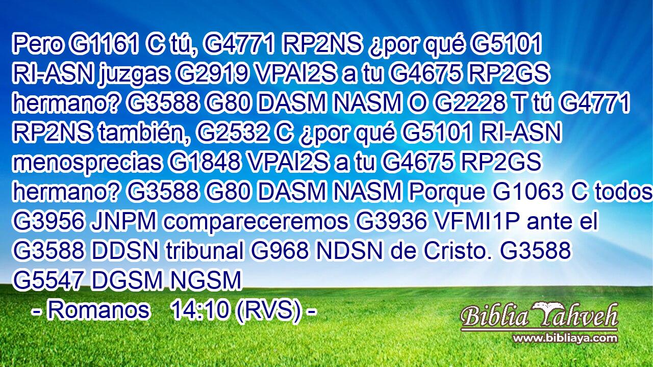 Pero G1161 C tú, G4771 RP2NS ¿por qué G5101 RI-ASN juzgas G2919 VPAI2S a tu G4675 RP2GS hermano? G3588 G80 DASM NASM O G2228 T tú G4771 RP2NS también, G2532 C ¿por qué G5101 RI-ASN menosprecias G1848 VPAI2S a tu G4675 RP2GS hermano? G3588 G80 DASM NASM Porque G1063 C todos G3956 JNPM compareceremos G3936 VFMI1P ante el G3588 DDSN tribunal G968 NDSN de Cristo. G3588 G5547 DGSM NGSM 