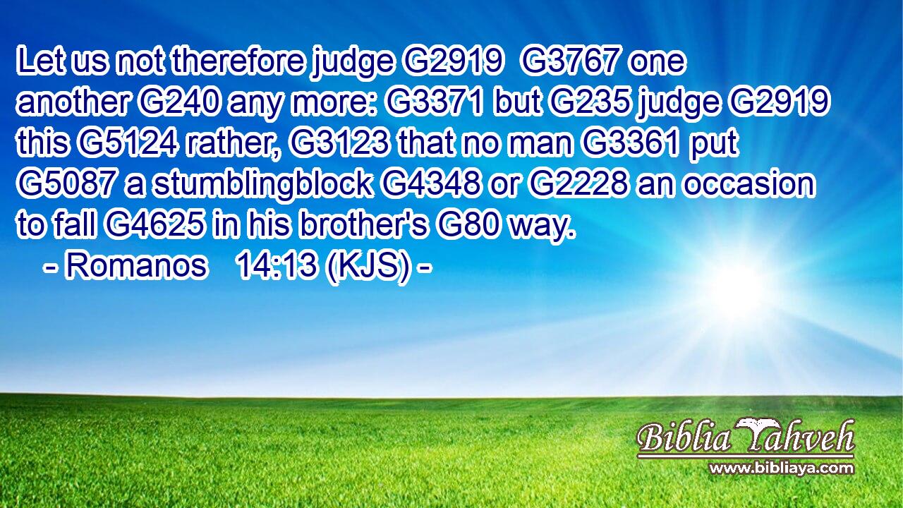 Let us not therefore judge G2919  G3767 one another G240 any more: G3371 but G235 judge G2919 this G5124 rather, G3123 that no man G3361 put G5087 a stumblingblock G4348 or G2228 an occasion to fall G4625 in his brother's G80 way.