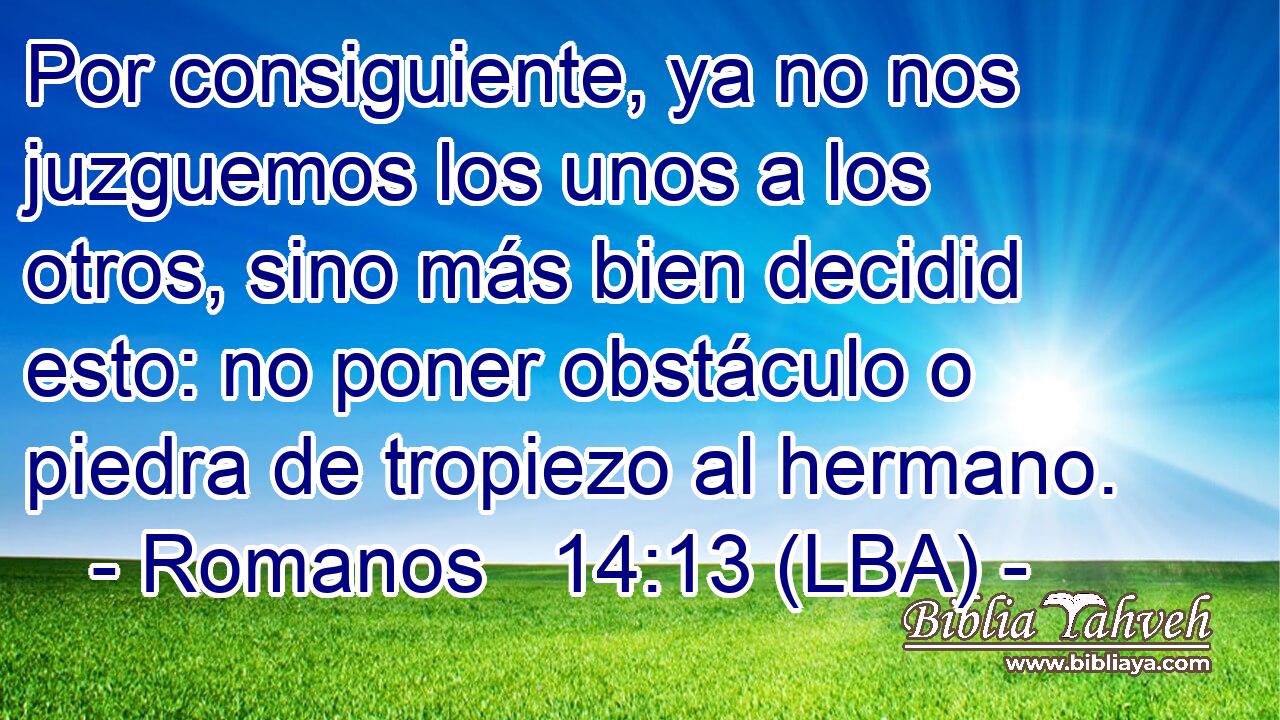 Por consiguiente, ya no nos juzguemos los unos a los otros, sino más bien decidid esto: no poner obstáculo o piedra de tropiezo al hermano.
