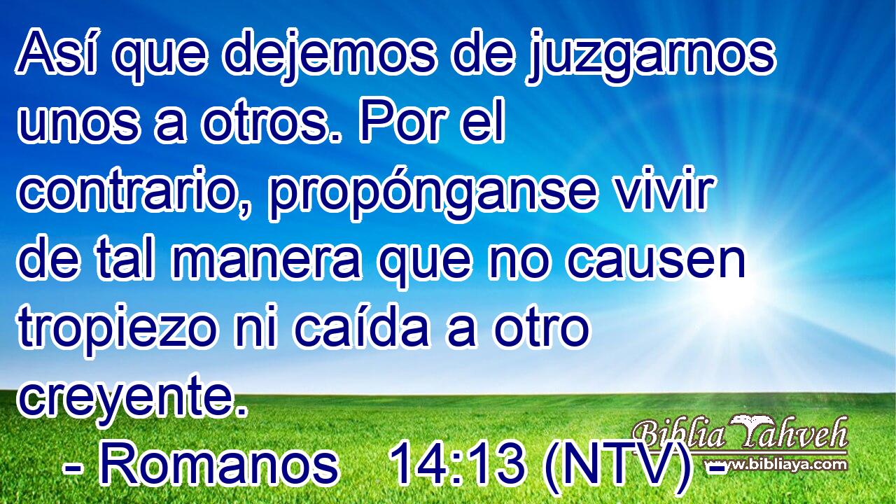 Así que dejemos de juzgarnos unos a otros. Por el contrario, propónganse vivir de tal manera que no causen tropiezo ni caída a otro creyente.