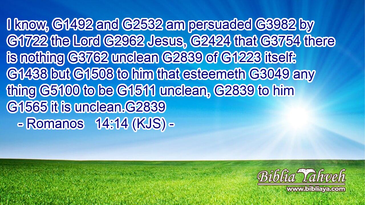 I know, G1492 and G2532 am persuaded G3982 by G1722 the Lord G2962 Jesus, G2424 that G3754 there is nothing G3762 unclean G2839 of G1223 itself: G1438 but G1508 to him that esteemeth G3049 any thing G5100 to be G1511 unclean, G2839 to him G1565 it is unclean.G2839