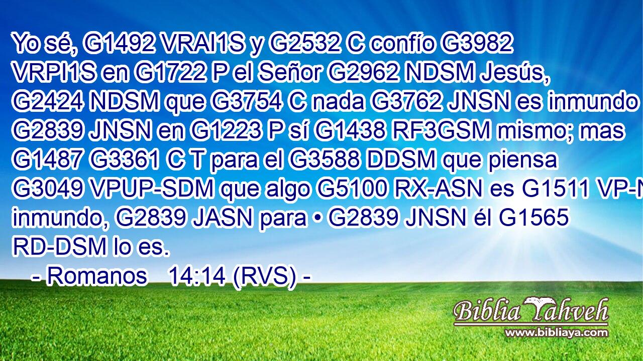 Yo sé, G1492 VRAI1S y G2532 C confío G3982 VRPI1S en G1722 P el Señor G2962 NDSM Jesús, G2424 NDSM que G3754 C nada G3762 JNSN es inmundo G2839 JNSN en G1223 P sí G1438 RF3GSM mismo; mas G1487 G3361 C T para el G3588 DDSM que piensa G3049 VPUP-SDM que algo G5100 RX-ASN es G1511 VP-N inmundo, G2839 JASN para • G2839 JNSN él G1565 RD-DSM lo es. 