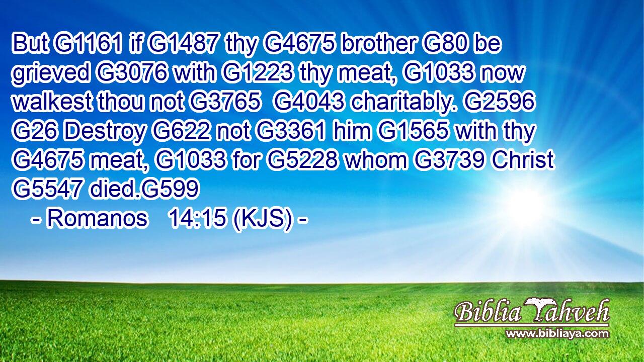 But G1161 if G1487 thy G4675 brother G80 be grieved G3076 with G1223 thy meat, G1033 now walkest thou not G3765  G4043 charitably. G2596  G26 Destroy G622 not G3361 him G1565 with thy G4675 meat, G1033 for G5228 whom G3739 Christ G5547 died.G599