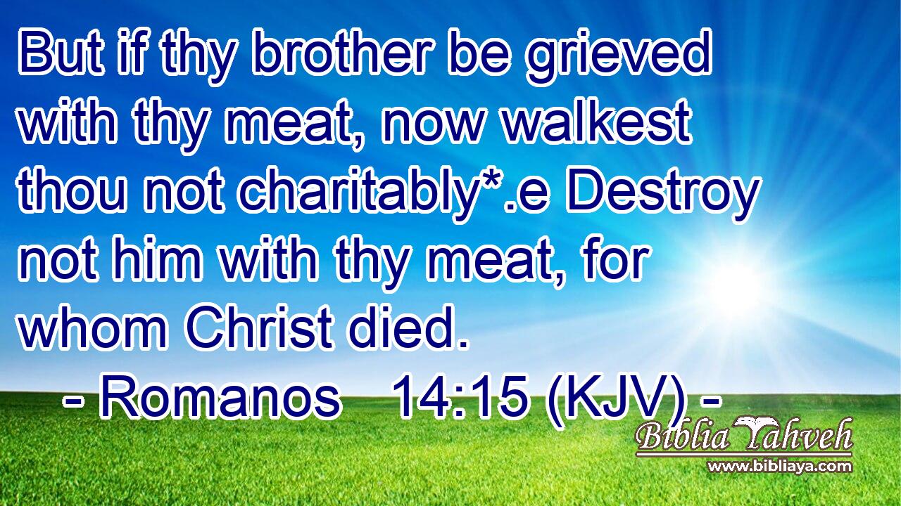 But if thy brother be grieved with thy meat, now walkest thou not charitably*.e Destroy not him with thy meat, for whom Christ died.