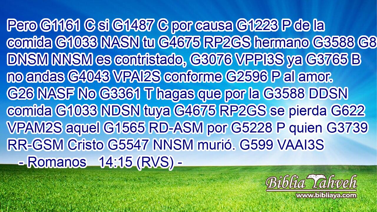Pero G1161 C si G1487 C por causa G1223 P de la comida G1033 NASN tu G4675 RP2GS hermano G3588 G80 DNSM NNSM es contristado, G3076 VPPI3S ya G3765 B no andas G4043 VPAI2S conforme G2596 P al amor. G26 NASF No G3361 T hagas que por la G3588 DDSN comida G1033 NDSN tuya G4675 RP2GS se pierda G622 VPAM2S aquel G1565 RD-ASM por G5228 P quien G3739 RR-GSM Cristo G5547 NNSM murió. G599 VAAI3S 
