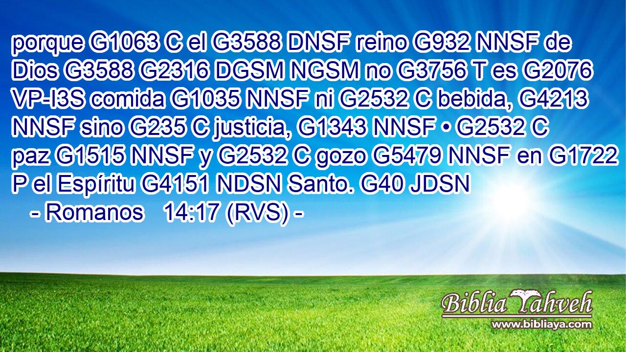 porque G1063 C el G3588 DNSF reino G932 NNSF de Dios G3588 G2316 DGSM NGSM no G3756 T es G2076 VP-I3S comida G1035 NNSF ni G2532 C bebida, G4213 NNSF sino G235 C justicia, G1343 NNSF • G2532 C paz G1515 NNSF y G2532 C gozo G5479 NNSF en G1722 P el Espíritu G4151 NDSN Santo. G40 JDSN 